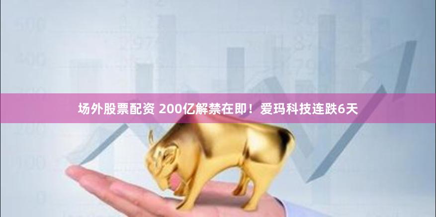 场外股票配资 200亿解禁在即！爱玛科技连跌6天