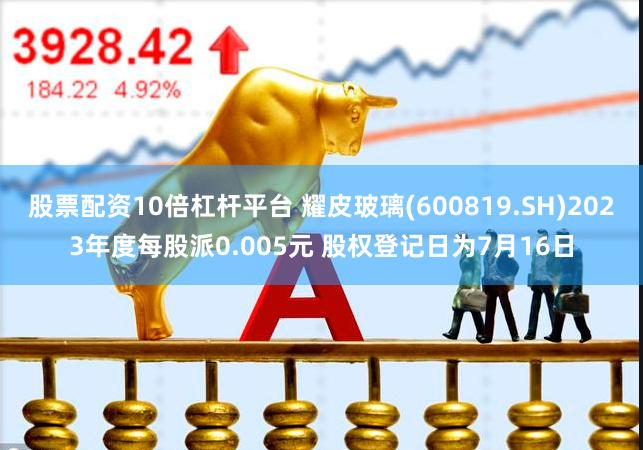 股票配资10倍杠杆平台 耀皮玻璃(600819.SH)2023年度每股派0.005元 股权登记日为7月16日