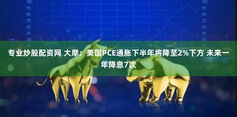 专业炒股配资网 大摩：美国PCE通胀下半年将降至2%下方 未来一年降息7次